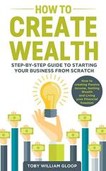 How to Create Wealth: Step-by-step Guide to Starting your Business from Scratch, How to Creating Passive Income, Getting Wealth and Living your Financial Freedom